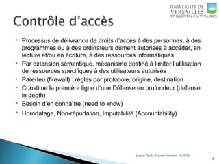 Master Droit - Franck Franchin - © 2013
 Processus de délivrance de droits d’accès à des personnes, à des
programmes ou à des ordinateurs dûment autorisés à accéder, en
lecture et/ou en écriture, à des ressources informatiques.
 Par extension sémantique, mécanisme destiné à limiter l’utilisation
de ressources spécifiques à des utilisateurs autorisés
 Pare-feu (firewall) : règles par protocole, origine, destination
 Constitue la première ligne d’une Défense en profondeur (defense
in depth)
 Besoin d’en connaître (need to know)
 Horodatage, Non-répudation, Imputabilité (Accountability)
7
 