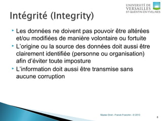 Master Droit - Franck Franchin - © 2013
 Les données ne doivent pas pouvoir être altérées
et/ou modifiées de manière volontaire ou fortuite
 L’origine ou la source des données doit aussi être
clairement identifiée (personne ou organisation)
afin d’éviter toute imposture
 L’information doit aussi être transmise sans
aucune corruption
8
 