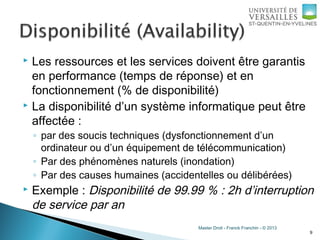 Master Droit - Franck Franchin - © 2013
 Les ressources et les services doivent être garantis
en performance (temps de réponse) et en
fonctionnement (% de disponibilité)
 La disponibilité d’un système informatique peut être
affectée :
◦ par des soucis techniques (dysfonctionnement d’un
ordinateur ou d’un équipement de télécommunication)
◦ Par des phénomènes naturels (inondation)
◦ Par des causes humaines (accidentelles ou délibérées)
 Exemple : Disponibilité de 99.99 % : 2h d’interruption
de service par an
9
 