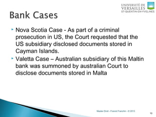 Master Droit - Franck Franchin - © 2013
 Nova Scotia Case - As part of a criminal
prosecution in US, the Court requested that the
US subsidiary disclosed documents stored in
Cayman Islands.
 Valetta Case – Australian subsidiary of this Maltin
bank was summoned by australian Court to
disclose documents stored in Malta
10
 