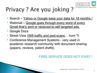 Master Droit - Franck Franchin - © 2013
 Search – Yahoo or Google keep your data for 18 months !
 Webmail – Google goes through every word of every
Gmail that’s sent or received to sell targeted ads.
 Google Docs
 Street View (Wifi traffic and pwd scans… hum ?)
 Conference Management Systems - very used in
academic research community with document sharing
(papers, reviews, patent drafts)
FREE SERVICE DOES NOT EXIST !
3
 