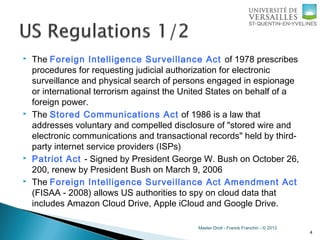 Master Droit - Franck Franchin - © 2013
 The Foreign Intelligence Surveillance Act of 1978 prescribes
procedures for requesting judicial authorization for electronic
surveillance and physical search of persons engaged in espionage
or international terrorism against the United States on behalf of a
foreign power.
 The Stored Communications Act of 1986 is a law that
addresses voluntary and compelled disclosure of "stored wire and
electronic communications and transactional records" held by third-
party internet service providers (ISPs)
 Patriot Act - Signed by President George W. Bush on October 26,
200, renew by President Bush on March 9, 2006
 The Foreign Intelligence Surveillance Act Amendment Act
(FISAA - 2008) allows US authorities to spy on cloud data that
includes Amazon Cloud Drive, Apple iCloud and Google Drive.
4
 