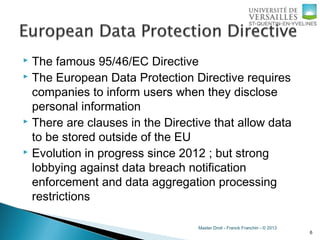 Master Droit - Franck Franchin - © 2013
 The famous 95/46/EC Directive
 The European Data Protection Directive requires
companies to inform users when they disclose
personal information
 There are clauses in the Directive that allow data
to be stored outside of the EU
 Evolution in progress since 2012 ; but strong
lobbying against data breach notification
enforcement and data aggregation processing
restrictions
6
 