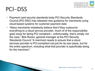 Master Droit - Franck Franchin - © 2013
 Payment card security standards body PCI Security Standards
Council (PCI SSC) has released new guidance for merchants using
cloud-based systems for customer payment data
 “Many merchants mistakenly believe that if they outsource
everything to a cloud service provider, much of of the responsibility
goes away for being PCI compliant – unfortunately, that’s simply not
the case,” Bob Russo, general manager at the PCI Security
Standards Council “A merchant needs to ensure that a cloud
services provider is PCI-compliant not just for its own piece, but for
the entire spectrum, including what that provider is specifically doing
for the merchant.”
8
 