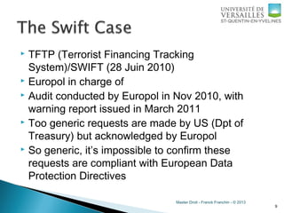 Master Droit - Franck Franchin - © 2013
 TFTP (Terrorist Financing Tracking
System)/SWIFT (28 Juin 2010)
 Europol in charge of
 Audit conducted by Europol in Nov 2010, with
warning report issued in March 2011
 Too generic requests are made by US (Dpt of
Treasury) but acknowledged by Europol
 So generic, it’s impossible to confirm these
requests are compliant with European Data
Protection Directives
9
 