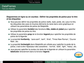 Matplotlib : Introduction
Tracé avec Matplotlib
DataFrames
Tracé avec Matplotlib
Diagrammes en ligne ou en courbes : Définir les propriétés de police pour le titre
et les étiquettes
Vous pouvez définir les propriétés de police (taille, style, poids, etc.) pour le titre,
les étiquettes des axes et d’autres éléments du texte dans votre graphique en
utilisant les paramètres de police de Matplotlib.
Utilisez le paramètre fontdict des fonctions title, xlable et ylabel pour spécifier
les propriétés de police du titre.
Utilisez le paramètre prop de la fonction legend pour spécifier les propriétés de
police de la légende.
La propriété fontfamily : ’sans-serif’, ’serif’, ’Arial’, ’Times New Roman’, ’Courier
New’, etc.
La propriété fontweight dans Matplotlib est utilisée pour spécifier le poids de la
police, c’est-à-dire l’épaisseur des caractères : ’normal’, ’bold’, ’light’, ’heavy’, etc.
vous pouvez spécifier la couleur du texte de la légende en utilisant le paramètre
labelcolor directement dans la fonction legend.
24/78 Youness MADANI Cours : Module- Python - Datascience
 