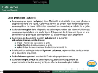 Matplotlib : Introduction
Tracé avec Matplotlib
DataFrames
Tracé avec Matplotlib
Sous-graphiques (subplots)
Les sous-graphiques (subplots) dans Matplotlib sont utilisés pour créer plusieurs
graphiques dans une figure. Cela vous permet de diviser votre fenêtre graphique
en une grille et de tracer différentes visualisations dans chaque cellule de la grille.
La fonction subplot dans Matplotlib est utilisée pour créer des tracés multiples (ou
sous-graphiques) dans une seule figure. Elle permet de diviser une figure en une
grille de sous-graphiques et de spécifier où placer chaque sous-graphique.
La syntaxe de base de la fonction subplot est la suivante :
plt.subplot(nrows, ncols, index)
nrows : Nombre de lignes dans la grille.
ncols : Nombre de colonnes dans la grille.
index : Indice du sous-graphique à créer (commençant à 1).
La disposition est organisée en lignes et colonnes, représentées par le premier
et le deuxième argument.
Le troisième argument représente l’index du graphique actuel.
La fonction tight layout est utilisée pour ajuster automatiquement les
espacements entre les sous-graphiques afin de les rendre plus lisibles.
37/78 Youness MADANI Cours : Module- Python - Datascience
 