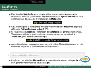 Matplotlib : Introduction
Tracé avec Matplotlib
DataFrames
Matplotlib : Introduction
Pour installer Matplotlib, vous pouvez utiliser la commande pip dans votre
terminal ou invite de commandes. Assurez-vous d’avoir Python installé sur votre
système avant de procéder à l’installation de Matplotlib.
Cela téléchargera et installera la dernière version stable de Matplotlib depuis le
référentiel Python Package Index (PyPI).
Si vous utilisez Anaconda, l’installation de Matplotlib est généralement simple.
Vous pouvez utiliser le gestionnaire de paquets conda, qui est intégré à
Anaconda, pour installer la bibliothèque.
Après l’installation, vous pouvez commencer à utiliser Matplotlib dans vos scripts
Python en important la bibliothèque dans votre code :
1 import matplotlib.pyplot as plt
La plupart des utilitaires Matplotlib se trouvent dans le sous-module pyplot et
sont généralement importés sous l’alias plt.
4/78 Youness MADANI Cours : Module- Python - Datascience
 