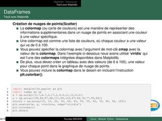 Matplotlib : Introduction
Tracé avec Matplotlib
DataFrames
Tracé avec Matplotlib
Création de nuages de points(Scatter)
La colormap (ou carte de couleurs) est une manière de représenter des
informations supplémentaires dans un nuage de points en associant une couleur
à une valeur spécifique.
Une colormap est comme une liste de couleurs, où chaque couleur a une valeur
qui va de 0 à 100.
Vous pouvez spécifier la colormap avec l’argument de mot-clé cmap avec la
valeur de la colormap. Dans l’exemple ci-dessous nous avons utilisé ’viridis’ qui
est l’une des colormaps intégrées disponibles dans Matplotlib.
De plus, vous devez créer un tableau avec des valeurs (de 0 à 100), une valeur
pour chaque point dans le graphique de nuage de points.
Vous pouvez inclure la colormap dans le dessin en incluant l’instruction
plt.colorbar().
1 import matplotlib.pyplot as plt
2 import numpy as np
3 x = np.array([5,7,8,7,2,17,2,9,4,11,12,9,6])
4 y = np.array([99,86,87,88,111,86,103,87,94,78,77,85,86])
5 colors = np.array([0, 10, 20, 30, 40, 45, 50, 55, 60, 70, 80, 90, 100])
6 plt.scatter(x, y, c=colors, cmap=’viridis’)
7 plt.colorbar()
8 plt.show()
46/78 Youness MADANI Cours : Module- Python - Datascience
 