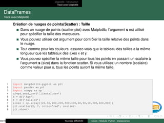 Matplotlib : Introduction
Tracé avec Matplotlib
DataFrames
Tracé avec Matplotlib
Création de nuages de points(Scatter) : Taille
Dans un nuage de points (scatter plot) avec Matplotlib, l’argument s est utilisé
pour spécifier la taille des marqueurs.
Vous pouvez utiliser cet argument pour contrôler la taille relative des points dans
le nuage.
Tout comme pour les couleurs, assurez-vous que le tableau des tailles a la même
longueur que les tableaux des axes x et y.
Vous pouvez spécifier la même taille pour tous les points en passant un scalaire à
l’argument s (size) dans la fonction scatter. Si vous utilisez un nombre (scalaire)
comme valeur pour s, tous les points auront la même taille.
1 import matplotlib.pyplot as plt
2 import pandas as pd
3 import numpy as np
4 df=pd.read_csv(’Clients2.csv’)
5 X = df[’Age’]
6 Y = df[’Salaire’]
7 sizes = np.array([20,50,100,200,500,400,60,90,10,300,600,800])
8 plt.scatter(X, Y, color=’red’, s=sizes)
9 plt.show()
49/78 Youness MADANI Cours : Module- Python - Datascience
 