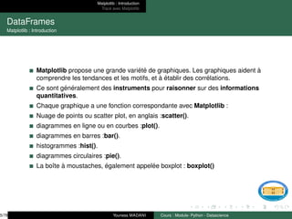 Matplotlib : Introduction
Tracé avec Matplotlib
DataFrames
Matplotlib : Introduction
Matplotlib propose une grande variété de graphiques. Les graphiques aident à
comprendre les tendances et les motifs, et à établir des corrélations.
Ce sont généralement des instruments pour raisonner sur des informations
quantitatives.
Chaque graphique a une fonction correspondante avec Matplotlib :
Nuage de points ou scatter plot, en anglais :scatter().
diagrammes en ligne ou en courbes :plot().
diagrammes en barres :bar().
histogrammes :hist().
diagrammes circulaires :pie().
La boı̂te à moustaches, également appelée boxplot : boxplot()
5/78 Youness MADANI Cours : Module- Python - Datascience
 