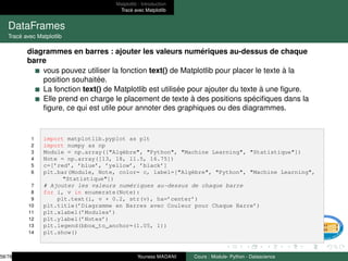 Matplotlib : Introduction
Tracé avec Matplotlib
DataFrames
Tracé avec Matplotlib
diagrammes en barres : ajouter les valeurs numériques au-dessus de chaque
barre
vous pouvez utiliser la fonction text() de Matplotlib pour placer le texte à la
position souhaitée.
La fonction text() de Matplotlib est utilisée pour ajouter du texte à une figure.
Elle prend en charge le placement de texte à des positions spécifiques dans la
figure, ce qui est utile pour annoter des graphiques ou des diagrammes.
1 import matplotlib.pyplot as plt
2 import numpy as np
3 Module = np.array(["Algèbre", "Python", "Machine Learning", "Statistique"])
4 Note = np.array([13, 18, 11.5, 16.75])
5 c=[’red’, ’blue’, ’yellow’, ’black’]
6 plt.bar(Module, Note, color= c, label=["Algèbre", "Python", "Machine Learning",
"Statistique"])
7 # Ajouter les valeurs numériques au-dessus de chaque barre
8 for i, v in enumerate(Note):
9 plt.text(i, v + 0.2, str(v), ha=’center’)
10 plt.title(’Diagramme en Barres avec Couleur pour Chaque Barre’)
11 plt.xlabel(’Modules’)
12 plt.ylabel(’Notes’)
13 plt.legend(bbox_to_anchor=(1.05, 1))
14 plt.show()
58/78 Youness MADANI Cours : Module- Python - Datascience
 