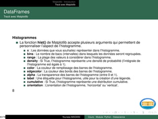 Matplotlib : Introduction
Tracé avec Matplotlib
DataFrames
Tracé avec Matplotlib
Histogrammes
La fonction hist() de Matplotlib accepte plusieurs arguments qui permettent de
personnaliser l’aspect de l’histogramme.
x : Les données que vous souhaitez représenter dans l’histogramme.
bins : Le nombre de bacs (intervalles) dans lesquels les données seront regroupées.
range : La plage des valeurs à considérer dans l’histogramme.
density : Si True, l’histogramme représente une densité de probabilité (l’intégrale de
l’histogramme est égale à 1).
color : La couleur de remplissage des barres de l’histogramme.
edgecolor : La couleur des bords des barres de l’histogramme.
alpha : La transparence des barres de l’histogramme (entre 0 et 1).
label : Une étiquette pour l’histogramme, utile pour la création d’une légende.
cumulative : Si True, l’histogramme représente une distribution cumulative.
orientation : L’orientation de l’histogramme, ’horizontal’ ou ’vertical’.
8
63/78 Youness MADANI Cours : Module- Python - Datascience
 