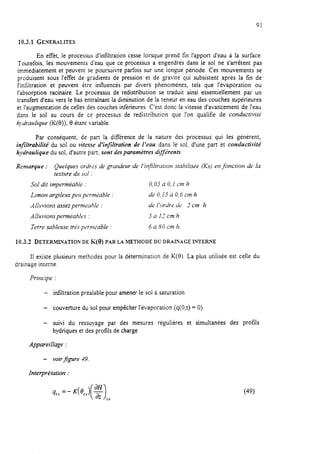 91
10.3.1 GENERALITES
En effet, le processus d’infiltration cesse lorsque prend fin l’apport d’eau à la surface.
Toutefois, les mouvements d’eau que ce processus a engendrés dans le sol ne s’arrètent pas
immédiatement et peuvent se poursuivre parfois sur une longue période. Ces mouvements se
produisent sous l’effet de gradients de pression et de gravité qui subsistent après la fin de
l’imïltration et peuvent être influencés par divers phénomènes, tels que l’évaporation ou
l’absorption racinaire. Le processus de redistribution se traduit ainsi essentiellement par un
transfert d’eau vers le bas entraînant la diminution de la teneur en eau des couches supérieures
et l’au-mentation de celles des couches inférieures. C’est donc la vitesse d’avancement de l’eau
dans le sol au cours de ce processus de redistribution que l’on qualifie de conductivité
ky~drazrlique (K(0)), 9 étant variable.
Par conséquent, de part la différence de la nature des processus qui les génèrent,
injïltrabilité du sol ou vitesse d’infiltration de l’eau dans le sol, d’une part et conductivité
hydraulique du sol, d’autre part, sont desparamètres différents.
Remarque : Quelques ordres de granhur de l’i@ltration stabiiisL;e (KS) enfonction de la
texture dlr soi .
Sol dit imperméable . 0,Oj à 0,l cm 77
Limon argileux peu permkabte : de 0,15 à 0,6 cnr/h
A!l?cvioru assezperm&hIe : de l’ordre de 2 cm ih
A /lu tlions perméab frs : 3 à 17 cm/h
Terre sableuse très purniable . 6 à SOcm,h.
10.3.2 DETERMWATION DEK(~)PARLAMETHODEDUDIUINAGEINTERNE
II existe plusieurs méthodes pour la détermination de K(0). La plus utilisée est celle du
drainage interne.
Principe :
- infiltration préalable pour amener le sol à saturation
- couverture du soi pour empêcher l’évaporation (q(O,t) = 0)
- suivi du ressuyage par des mesures régulières et simultanées des profils
hydriques et des profils de charge
Appareillage :
- voir figure 49.
Inter-pré talion :
 