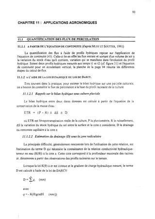 93
CHAPITRE 11 : APPLICATIONS AGRONOMIQUES
11.1 OU~NTIFICATION DES FLUX DE PERCOLATION
11.1.1 A PARTIR DE L’EQUATION DE CONTINUITE (d’aprèS MUSY ET GOUTTER, 1991)
La quantifïcation des flux à l’aide de protïls hydriques repose sur i’appiication de
l’équation de continuité (43). Celle-ci lie en effet les flux entrant et sortant d’un volume de sol à
la variation du stock d’eau qu’il contient, variation qui se manifeste dans l’évolution du profil
hydrique. Soient deux protïls hydriques mesurés aux temps tl et t2 (cf. figure 31) et l’équation
de continuité pour un écoulement vertical, la planche de la page 94 résume les différentes
étapes du calcul de flux.
11.1.2 A L’AIDE DE LA LOIDYNAIMTQUE OU LOIDE DARCY.
Trés souvent dans la pratique, pour estimer le bilan hydrique sur une parce!le culturaie,
on abesoin de connaître le flux de percolation à la base du profii racinaire de la culture.
11.1.2. X Rappels sur le bilan hydrique sous culture pluviale
Le bilan hydrique entre deux dates données est cafculé à
consemation de la masse d’eau :
E7R = (P - R) -t- AS i: D
partir de l’équation de la
où ETR est I’évapotranspiration réelle de la culture, P la pluviométrie, R le ruissellement,
AS la variation du stock hydrique du sol entre la surface et la cote z considérée, D le drainage
ou remontée capillaire à la cote 2.
1I. Lt.2 Estimation du drainage (0) sous la zone radiculaire
La principale difficulté, généralement rencontrée lors de l’utilisation de cette relation, est
l’estimation du terme D qui nécessite la connaissance de la relation conductivité hydraulique-
teneur en eau (K(6)) à la cote z. Cette cote correspond à la profondeur maximale des racines
zr, déterminée à partir des observations des profils racinaires sur le terrain.
Lorsque la loi K(B) à zr est connue et le gradient de charge hydraulique mesuré, le terme
D est calculé à l’aide de la loi de DARCY:
D=Cqi (mm)
avec
4 = - K(B)gradH (mJ4>
 