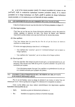95
où q est le flux moyen journalier (mm/j), 8 la mesure journalière de la teneur en eau
(cm3/cm2), K(0) la conductivité hydraulique moyenne journalière (mm/j), H la mesure
journalière de la charge hydraulique (cm HZ~), gradH le gradient de charge hydraulique
moyen journalier, et n le nombre de jours de l’intervalle de temps considéré.
11.2 LES DIFFERENTS ETATS (OU FORMES) DE L’EAU DAXS LE SOL
L’eau du sol peut setrouver sous les trois états (ou formes) présentés à la figure 50.
(1) Eau hygroscopique
C’est l’eau qui est liée par des forces d’attraction moléculaire, autour des particules
solides, appelées ici particule de terre. Ces forces de liaison sont tellemenr
importantes qu’elles rendent cette eau inutilisable par les racines des piantes.
(2) Eau capillaire
C’est !‘eau retenue dans les pores les plus fins du soi par ies %ces de rétention
capillaire 3u conract eau-air,
S’il existe une nappe phréatique dans les sol. on distinguera :
- l’eau capillaire dite “sozrtenzre”, qui est la “continuité hydrique” avec la nappe ou
frange capillaire;
- l’eau capillaire dite “susperdue”, qui est au-dessus de la frange capillaire.
(3) Eau rie gravité
C’est l’eau dite libre. Elle remplit les pores les plus gros, ou macroporosité du sol, par
saturation. Elle s’écoule sous I’etTet de la gravité, et parfois tellement vite qu’elle reste
inutilisabie par la plante.
Cette description montre bien que I’tiau capillaire est g&kaiemrnt la seuie qui
soit vraiment utilisable par la plupart des plantes.
11.3 COURBES CARACTERISTIQUES DE L’HUMIDITE DC’SOL ET TAUX
D’HUMIDITE REMARQUABLES
Plus le sol est humide, moins la charge de pression h est e!evée, et moins I’eau est
retenue par le sol. C’est ce qu’illustrent la figure 50 ci-dessous et le transparent en annexe 1.
Cette courbe définit ainsi deux valeurs caractéristiques très importantes appelées
humidités remarquables du sol :
- BpFp : humidité au point de Gtrissement permanent, et
- ccc: humidité à la capacité au champ ou humidité ma.timale.
 