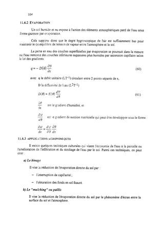 I i.6.2 EVAPOEWTION
Un sd humide et nu expose à !‘action des éléments atmosphériques perd de l’eau sous
forme gazeuse par evaporaticn.
Cela s~pposr donc que le degré hygroscopique de l’air est sufisammenr bas pour
maintenir ie desequilibre de tension de vapeur exre l’atmosphère et le sol.
La perte en eau des couches superficielles par évaporation se poursuit dans la mesure
ou l’eau remonte des couches infZieures supposées plus humides par ascension capillaire selon
la loi des gradients :
4=-D(e)$ (60).
avec q le débit unitaire (LT-I) circulant entre 2 points séparés de x,
D !a di5iisivité de l’eau (L?T-‘)
(61)
-
%Y
est ie gradient d’humidité, et
dy
A es:
a9
ie gradient de succion matricielle qui peut etre développée sous le forme :
11.6.3 APPL1CxT;ON.S ACXONOMiQLTS
Ii exis;e quelques techniques culturales qui visent l’économie de l’eau à la parcelle ou
l’amélioration de i”
ciier :
infiltration et du stockage de l’eau par le sol. Parmi ces techniques, on peut
a) Le binage
11vise la réduction de l’évaporation directe du sol par :
- l’interruption de capil!arité ;
- l’obturation des fonds en sol fissuré.
b) Le “tnulching ” ou pailiis
II vise la réduction de l’évaporation directe du sol par le phénomène d’écran entre la
surface du sol et l’atmosphère.
 