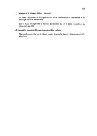 105
c) Le labour et le labour à bilions cloisonnés *
Ils visent l’augmentation de la porosité du sol et l’amélioration de l’infiltration et du
stockage deseaux météoriques.
Par ce biais, on augmente la capacité de rétention du sol et donc on améliore sa
réserve en eauutile.
d) La mutière organique bien décomposée et bien enfouie
Elle joue le même rôle que le labour, en plus de son rôle d’apport d’éléments nutritifs
à la plante.
 