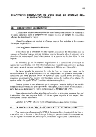 105
CHAPITRE 12: CIRCULATION DE L’EAU DANS LE SYSTEME SOL-
PLANTE-ATMOSPHERE
12.1 INTRODUCTION-GENERALITES
La circulation de l’eau dans le système sol-plante-atmosphère constitue un ensemble de
processus complexes dont la compréhension nécessite la prise en compte de phénomènes
affectant des disciplines très variées.
Quand les échanges de matiére et d’énergie peuvent être assimilés à des courants
électriques, on peut écrire :
Flux = différence depotentieVRésistance.
L’importance de la circulation de l’eau dépendra étroitement des résistances dans les
systèmes et l’on observera une série de chutes de potentiel depuis le 501où le potentiel est ie
plus élevé (le moins négatif) jusqu’à l’atmosphère où le potentiel est le plus faible (le plus
négatif).
La résistance, qui est inversement proportionnelle à la conductivité hydraulique du
système sol-racine-feuilles, peut être définie comme étant l’ensemble des contraintes que l’eau
doit vaincre avant de parvenir à son lieu de stockage ou de diffusion vers l’atmosphère.
La façon actuelle de concevoir le cycle de I’eau au champ est basée sur la
reconnaissance du fait que le champ et toutes ses composantes - soi, plante et atmosphère, -
constituent une entité physique unique et dynamique dans laquelle divers processus de
circulation se déroulent d’une manière interdépendante comme les maillons d’une chaîne. Ce
système unifié a été appelé “SPAC” (continium sol-plante-atmosphère).
Dans ce système, si nous admettons que le concept de “potentiel hydrique” est valable
et applicable aussi bien au sol, qu’à la plante et à l’atmosphère, le mouvement de l’eau s’établit à
partir d’un niveau d’énergie élevé vers un autre moins élevé (MAHBOLBI, 1980).
L’eau présente dans le sol est absorbée par les racines et acheminée jusqu’aux tiges qui
la véhiculent à Ieur tour jusqu’aux feuilles où elle est rejetée en partie, à l’état vapeur, dans
l’atmosphère, à travers les stomates.
La notion de “SPAC” est donc basée sur la généralisation de potentiel hydrique.
12.2 LE PROCESSUS DE CIRCULATION DE L’EAU .A TRAVERS LE SPAC
Pour caractériser physiquement le SPXC, il faut &.aluer I’&wyie potentielle de l’eau et
sa variation avec la distance et dans le temps, le long du parcours entier du mouvement de
l’eau. Le régime d’écoulement est, en tout point, inversement proportionnel à une résistance.
 
