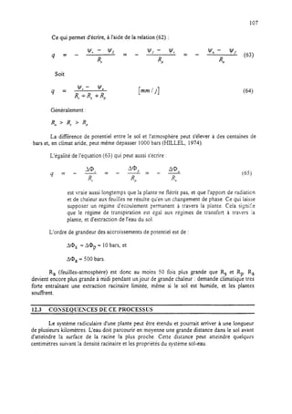 107
Ce qui permet d’écrire, à l’aide de la relation (62) :
Soit
4 =
Y, - Y,
R, -i-R, -I-RP
[mmli] (64)
Généralement :
La différence de potentiel entre le sol et l’atmosphère peut s’élever à des centaines de
bars et, en climat aride, peut même dépasser 1000 bars (HILLEL, 1974).
L’égalité de l’équation (63) qui peut aussi s’icrire :
4 = - s= A@P A@- = -
4 - %
J
R,
(65j
est vraie aussi longtemps que la plante ne flétrit pas, et que l’apport de radiaticn
et de chaleur aux feuilles ne résulte qu’en un changement de phase. Ce qui laisse
supposer un régime d’écoulement permanent à travers la piante. Ce!a signifie
que le régime de transpiration est égal aux régimes de transfert à travers ia
plante, et d’extraction de l’eau du sol.
L’ordre de grandeur des accroissements de potentiel est de :
A@S = AQp = 10 bars, et
AQa = 500 bars.
R, (feuilles-atmosphère) est donc au moins 50 fois plus grande que R, et RP. Ra
devient encore plus grande à midi pendant un jour de grande chaleur : demande climatique tres
forte entrainant une extraction racinaire limitée, mème si le sol est humide, et les plantes
souffrent.
12.3 CONSEQUESCES DE CE PROCESSUS
Le système radiculaire d’une plante peut être étendu et pourrait arriver à une longueur
de plusieurs kilomètres. L’eau doit parcourir en moyenne une grande distance dans le sol avant
d’atteindre la surface de la racine la plus proche. Cette distance peut atteindre quelques
centimètres suivant la densité racinaire et les propriétés du système sol-eau.
 