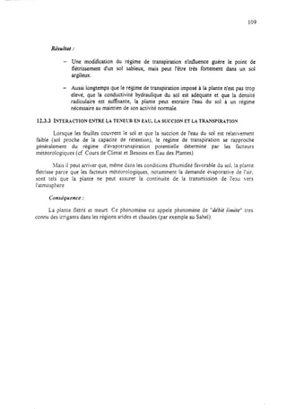 109
Résultat :
- Une modification du régime de transpiration n’intluence guère le point de
flétrissement d’un sol sableux, mais peut l’être très fortement dans un sol
argileux.
- Aussi longtemps que le régime de transpiration imposé à la plante n’est pas trop
élevé, que la conductivité hydraulique du soi est adéquate et que la densité
radiculaire est suffisante, la plante peut extraire l’eau du sol à un régime
nécessaire au maintien de son activité normale.
12.3.3 LNTE~CTION ENTRE LA TENELX EN EAU, LA SUCCION ET LA TKANSPIRATION
Lorsque les feuilles couvrent le sol et que la succion de l’eau du sol est relativement
faible (sol proche de la capacité de rétention), le régime de transpiration se rapproche
généralement du régime d’évapotranspiration potentielle déterminé par les facteurs
météorologiques (cf. Cours de Climat et Besoins en Eau des Plantes).
liais il peut arriver que, même dans les conditions d’humidité favorable du sol, la plante
flétrisse parce que les facteurs météorologiques, notamment la demande évaporative de l’air,
sont tels que la plante ne peut assurer la continuité de la transmission de l’eau vers
l’atmosphère.
Conséquence :
La plante flétrit et meurt. Ce phénomène est appelé phenomène de “débit iimite” tres
connu des irrigants dans les régions arides et chaudes (par exemple au Sahel).
 