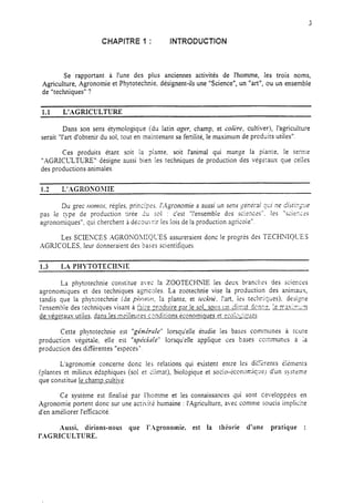 CHAPITRE 1 : INTRODUCTION
Se rapportant à l’une des plus anciennes activités de l’homme, les trois noms,
Agriculture, Agronomie et Phytotechnie, désignent-ils une “Science”, un “art”, ou un ensemble
de “techniques” ?
1.1 L’AGRICULTURE
Dans son sens étymologique (du latin ager, champ, et cokre, cultiver), l’agriculture
serait “l’art d’obtenir du sol, tout en maintenant sa fertilité, le maximum de prcduits utiles”.
Ces produits étant soit la plante, soit l’animal qui mange la piante, Ie terme
“AGRICU.TURE”~ désigne aussi bien les techniques de production des végkaus que ceiies
des productions animales.
1.2 L’AAGROSOMIE
Du grec rlon~os, régies. prin,,,‘:x5. i’,-Igronomie a aussi un 93s $nérd ?Ci’ ne disri2;rre
pas le type de production tirée du soi : c’est “l’ensemble des sciences”. les “sciez;=s
agronomiques”, qui cherchent à décou-:ir les lois de la production agricole”.
Les SCIENCES AGRONO>IIQUES assureraient donc le pro@s des TECHNQLT5S
AGRICOLES, leur donneraient des bases scientifiques.
1.3 LX PHYTOTECHNIE
La phytotechnie constitue avec !a ZOOTECHXIE les drus brancl:?s des scieaces
agronomiques et des techniques agricoles. La zootechnie vise la production des animaux,
tandis que la phyTotechnie (de pix~cj~~, !a plante, et trchxt;. l’xt, les techriques), desizne
I’ensembie des techniques visant à faire zrnduire nar !e sol. sous un <!in:at don::-. 1errasiz-.:m
de vézétaux utiies, dans les meiileures c,ondirions kcnomiques et ~o!~~-ic~~es.
Cette phytotechnie est “génktrle” lorsqu’elle étudie les bases communes à tcure
production végétale, elle est “spe’ci~le” lorsqu’elle applique ces bases ccxmmunes a ;a
production des differentes “especes”.
L’agronomie concerne donc les relations qui existent entre les di%enrs éiements
(plantes et milieus édaphiques (sol et ciimat), biologiqu, e et socio-Èconomiqre~ d’un système
que constitue le champ cultivé.
Ce système est finalisé par l’homme et les connaissances qui sont ceveloppées en
Agronomie portent donc sur une acti,ite humaine : l’Agriculture, avec comme soucis implicite
d’en améliorer l’eficacité.
Aussi, dirions-nous que I’-Agronomie, est la théorie d’une pratique :
I’AGRIC ULTURE.
 