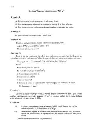 COURS D’AGRICULTURE GENERALE, T.C. NoA
Exercice 1 :
a) Dzkir cc’qu’on ehtend par structure du soi, texture du sol.
b) CI:er les facteurs qui influencent la croissanceet l’activité de la faune tellurique.
c) Cirer Içs pannètres de production auniveau d’nneplante en indiquant leur source.
Exercice 2 :
En quci consistentla minéralisation et I’humification ?
Exercice 3 :
L’analyse granulomé:rique d’un sol a donné les résultats suivants :
.
Ar-x : 3 ‘36; Limons : 20 ‘% et sables : 45 ?/o.
Que;!~ est !a tesn:rc dc ceSO!‘?
Exercice 4 :
Dans le but de caractériser le sol de son exploitation en vue d’une fertilisation. un
agriculteur reaiise un prélevement d’échantillon de sol. Il obtient les caractéristiques suivantes :
h+,,&de = 260 t?, Vt = 140 cm3 : Vair = 16 % Vt et Dr = 2.60 g/cm3
Calcule:
a) I’htirnidité pondkale Hp (C/o)
b) 1’hGmidittvolumique Hv (cm3/cm2)
c) la ÛznsitÈapparente sècheda
d) la ?orosite ton& f F%)
ei l’ir.<icc desviuzs E
f) 12..lU-.-9rse de SO! sur un hectare de cette exploitation pour une profondeur de 40 cm.
On donne peau = 1 gkrn”
Exercice 5 :
Calculer la masse volumique réelle ps d’un sol d’après un échantillon de 87 g de sol sec
que l’on place dans un pycnomètre à eau de 100 cm3 de volume, sachant que la masse de l’eau
et du sol dans le pycnomètre est de 151g.
Exercice 6 :
6.1
6.2
Expliquer pourquoi en présence de la soude (NaOH) l’argile disperse alors qu’elle
flocule en présence de la chaux éteinte (Ca(OH)2).
Dans certaines régions, on utilise la chaux pour clarifier ies eaux des puits récemment
creusés. De même que dans les régions calcaires, les eaux des rivières sont souvent très
claires.
Comment pouvez-vous expliquer ces phénomènes ?
 