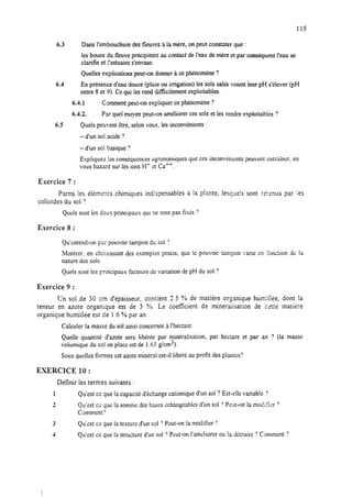 115
6.3 Dans l’embouchure desfleuves 3 la mère, on peut constater que :
les boues du fleuve précipitent au contact del’eau demére et par conséquentf’eau se
clarifie et l’estuaire s’envase.
Quelles explications peut-on donner àce phénomène?
6.4 En présenced’eau douce (pluie ou irrigation) lessols salésvoient leur pH s’élever (pH
entre 8 et 9). Cequi lesrend difficilement exploitables.
6.4.1 Comment peut-on expliquer cephénomène?
6.4.2. Par quel moyen peut-on améliorer cessolset les rendre exploitables ?
6.5 Quels peuvent être, selonvous. les inconvénients :
- d’un sol acide ?
- d’un sol basique ?
Espliquez !es conséquences agronomiques que ces inconv&ients peuvent entrainer, en
vous basant sur lesions H’ er:Ca*.
Exercice 7 :
Parmi les éléments chimiques indispensables à la plante, lesque!s sont ;~:S~US par ies
colloïdes du sol 7
Quels sont les deux principaux qui ne sont pas fisés 7
Exercice 8 :
Qu’entend-on par pouvoir tampon du sol ?
Montrer, en choisissant des esemples précis, que le pouvoir tampon ixie en fonction dc la
nature des sols.
Quels sont les principaux facteurs de variation de pH du sol ?
Exercice 9 :
C’n sol de 30 cm d’épaisseur, contient 2.5 ?/ode matière organique humirlée, dont la
teneur en azote organique est de 3 %. Le coeffkient de rkkraiisation de cette matière
organique humifée est de 1.6 % par an.
Calculer la massedu sol ainsi concernéeAl’hectare.
Quelle quantité d’azote sera libérée par minéralkation, par hectare et par an ? (la masse
voiumique du sol enplaceestde 1.63 gkm’).
Sous quelles formes cetazoteminéral est-il libéré au profit desplantes’?
ESERCICE 10 :
Définir les termes suivants :
1 Qu’est ce que la capacité d’échange cationique d’un sol ? Est-elle varisblc ?
2 Qu’est cz !y~ la sommr:desbasesEchangeablesd’un sol ?Pwt-on la modi:i:r ?
Comment”
3 Qu’est ce que la te.uturc d’un sol ‘?Peut-on la modifier ?
4 Qu’est ce que la structure d’un sol ? Peut-on I’anGliorer ou la détruire ? Comment ?
 