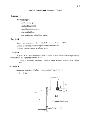 117
COURS D’AGRICULTURE GENERALE, T.D. No2
Exercice 1 :
Qu’entend-on par :
- point deressuyage?
- point deflétrissement,
- capacitéde rétention eneau.
- réserve utilisable, et
- réserve facilement utiiisabie par la plante ?
Exercice 2 :
Un sol a une teneur en eau volumique de 12 % sur une profondeur z = 80 cm.
Calculer la quantité d’eau à ajouter pour amener cette humiditi à 77 00.
Exprimer le résultat en mm, en m3 ?XI rt en t/ha
Exercice 3 :
Les pF4.3 et pF2.5 correspondent respectivement au point de f-létrissement permanent
et à l’humidité à la capacité au champ du soi.
Calculer la succion qui correspond 3. chacun de ces pF. Exprimer le résultat en m colonne
d’eau.
Exercice 4:
A partir desparamétres dela figure ci-dessous,Ctablir l’égalité suivante :
Hz- 12.6A -+ y
 