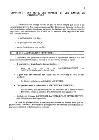 CHAPITRE 2 : LES BUTS, LES MOYENS ET LES LIMITES DE
L’AGRICULTURE
A l’observation des champs cultivés, on peut se rendre compte que chacun a ses
caractéristiques propres. Ces caractéristiques dépendent de nombreux éléments : le climat, les
sols, les techniques utilisées, les plantes, les besoins des habitants, etc. Pour bien comprendre
l’agriculture, nous devons entrer dans le détail de ces éléments. Mais, l’agriculture est avant
tout une combinaison de :
- ce que l’agriculteur veut faire,
- ce que l’agriculteur peut faire, et
- ce que l’agriculteur ne peut pas faire.
2.1 CE QL:E L’AGRICULTEUR VEUT FAIRE :
La volonté de tout agriculteur est toujours de vivre et si possible de bien vivre. Les buts
qu’ii poursuit sont différents selon sa richesse, le lieu où il habite, la vie de sa région.
l Il peut chercher à satisfaire les besoins familiaux :
dans but
lAUTOCkSOc&TIs;: FAMILIAL~t
l’AUTOSUE3SISTANCE ou
l Il peut aussi être intéressé par l’argent que lui procurera la vente de ses
produits :
On dit alors qu’il cherche un REVENU MONETAIRE.
l Cela peut être aussi la recherche de la SECIXITE D’EXISTENCE :
pour lui-même, pour sa famille et pour les travailleurs de sa ferme ou encore
d‘entente au sein de sa famille ou de la communauté dans laquelle il vit.
l Son but peut être aussi de PROTEGER LA TERRE ET LES AUTRES MOYENS
dont il dispose pour faire l’agriculture.
Le choix des plantes cultivées et des pratiques culturales est différent selon que l’on
poursuit l’un ou l’autre but. Ce qui veut dire que l’agriculture est différente selon le but que l’on
poursuit. Le tableau 1en donne quelques exemples.
 