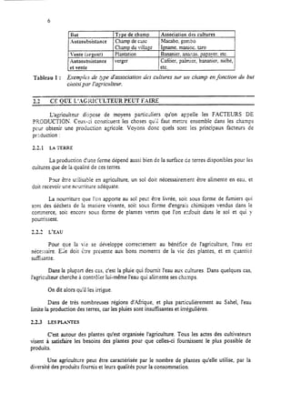 6
But Type de champ Association des cultures
Autosubsistance Champ decxx Macabo. gombo
Champdu village I Igname. manioc. tara
Vente jnreent) Plantation Bananier. ana.~as.papauer. etc.
Autosubsistance verger CafGier, palmier, bananier, niébé,
et vente etc.
Tableau 1 : Eyempia de gpped’association des cultures sur tut champ en@tction dtr but
choisi par I’agricirltetrr.
2?.d CE QUE L’AGKCCLTEUR PEUT FAIRE
L’agriculteur dispose de moyens pzrticJiers qu’on appelle les FACTEURS DE
?RODI.ICTlOhr. Ceux-ci constituent les choses qu’ii faut mettre ensemble dans les champs
pour obtenir une production agricole. Voyons donc quels sont les principaux facteurs de
production :
22.1 LA T’ERRE
La production d’une ferme dépend aussi bien de la surface de terres disponibles pour les
cuitures que de la quaiité de ces terres.
P9ur être u:ilisable en agriculture,
doit recevoir une nourriture adéquate.
La nourriture que l’on apporte au
un sol doit nécessairement être alimente en eau, et
sol peut être livrée, soit sous forme de fumiers qui
sont des déchets de la matière vivante, soit sous forme d’engrais chimiques vendus dans le
commerce, soit encore sous forme de plantes vertes que l’on erfouit dans le sol et qui y
pourrissent.
2.2.1 L’EAU
Pour que la vie se développe correctement au bénéfice de l’agriculture, l’eau est
nécessaire. E;;e doit kre présente aux bons moments de la vie des plantes, et en qgantiré
sufkante.
Dans la plupart des cas, c’est la pluie qui fournit l’eau aux cultures. Dans quelques cas,
l’agriculteur cherche à contrôier lui-même l’eau qui alimente ses champs.
On dit alors qu’il les irrigue.
Dans de très nombreuses régions d’Afrique, et plus particulièrement au Sahel, l’eau
limite la production des terres, car les pluies sont insuffisantes et irrégulières.
2.2.3 LES PLATES
C’est autour des plantes qu’est organisée l’agriculture. Tous les actes des cultivateurs
visent à satisfaire les besoins des plantes pour que celles-ci fournissent le plus possible de
produits.
Une agriculture peut être caractérisée par le nombre de plantes qu’elle utilise, par la
diversité des produits fournis et leurs qualités pour la consommation.
 