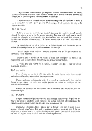 7
L’agriculture est différente selon que les plantes cultivées sont des arbres ou des herbes,
ou encore selon que les plantes vivent piusieurs années : on dit alors qu’elles sont pérennes ou
vivaces, ou au contraire qu’elles sont saisonnières ou annuelles.
L’agriculteur doit en outre rechercher les variétés des plantes qui répondent le mieux à
ses souhaits, tant en qualité qu’en quantité. C’est pourquoi il est nécessaire de trouver de
bonnes semences.
2.2.4 LE TRAVAIL
Cultiver la terre est un métier qui demande beaucoup de travail. Le travail agricole
dépend des saisons et de la vie des plantes cultivées. C’est pourquoi on dit que le travail
agricole est saisonnier. A certaines périodes, les travailleurs sont surchargés (par exemple au
moment des semailles ou des récoltes) ; à d’autres au contraire, il y a peu à faire dans les
champs.
La disponibilité en travail, sa qualité et sa facilité peuvent être influencées par de
bonnes pratiques agricoles et par le perfectionnement de l’outillage.
Lorsqu’il s’agit d’utiliser la force (l’énergie), le travail peut kre fait par l’hornrnet par
l’animal ou par les machines.
Toutefois, seul le tra.ailleur es: capable d’utiliser son intelligence au bénéfice de
l’agriculture. C’est la qualité de sesdécisions qui fait la valeur de l’agriculture.
Le travail peut être fournit par la famille, ou encore être payé à des travailleurs
étrangers à la famille.
2.1.5 LES OL-I-ILS
Pour effectuer son travail, le cultivateur utilise des outils plus ou moins perfectionnés
qu’il actionne à la main, avec un animal ou avec un moteur.
Plus les outils sont perktionnés. moins ils peuvent être produits par les habiranrs 32s
fermes ou des villages. Les outils plus jimpies peu*ent par contre étre fabriquk par ces
habitants ou des artisans.
Lorsque les outils doivent être achetés dans le commerce, cela nécessite d’avoir des
réserves en argent
2.2.6 L’ARGENT
L’argent est nécessaire pour acheter tous les facteurs de production qui ne peuvent tttre
trouvés ou fabriqués à la ferme ; par exemple : des engrais chimiques, des insecticides, des
machines, des moyens de traction, du carburant pour les machines, etc.
L’agriculture d’autosubsistance réalisée par le fermier pour ses propres besoins
familiaux nécessite peu d’argent. Par contre, certaines agricultures intensives, dont le but est
uniquement de vendre, sont très exigeantes en argent parce qu’elles consomment beaucoup de
machines et d’engrais, d’insecticides et d’autres facteurs de production.
 