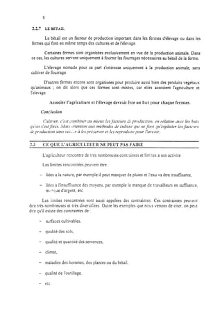 2.2.7 LE BETAIL
Le bétail est un facteur de production important dans les fermes d’élevage ou dans les
fermes qui font en même temps des cultures et de l’élevage.
Certaines fermes sont organisées exclusivement en vue de la production animale. Dans
ce cas, les cultures servent uniquement à fournir les fourrages nécessaires au bétail de la ferme.
L’élevage nomade pour sa part s’intéresse uniquement à la production animale, sans
cultiver de fourrage.
D’autres fermes encore sont organisées pour produire aussi bien des produits végétatix
qu’animaux ; on dit alors que ces formes sont mixtes, car elles associent I’agric&ure et
l’élevage.
Associer l’agriculture et l’élevage devrait être un but pour chaque fermier.
Condusion
1-
e.3 CE QUE L’.-GRICULTELrR NE PEUT PAS F.URE
L’agriculteur rencontre de très nombreuses contraintes et limires à son activité.
Les limites rencontrées peuvent etre :
- liées a la nature, par exemple il peut manquer de pluies et l’eau va être insuffisante,
- liées a I’insufflsance des moyens, par exemple le manque de travailleurs en suffisance,
rn;,q;ue d’argent, etc.
Les limites rencontrées sont aussi appelées des contraintes. Ces contraintes peuvent
erre très nombreuses et très diversifiées. Outre les exemples que nous venons de citer, on peut
dirz qu’il existe des contraintes de :
- surfaces cultivables.
- qualité des sols,
- qualité et quantité des semences,
- climat,
- maladies des hommes, des plantes ou du bétail,
- qualité de I’outil!age.
- etc.
 