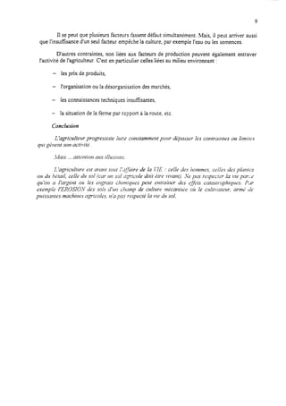 9
II se peut que plusieurs facteurs fassent défaut simultanément, Mais, il peut arriver aussi
que i’insuffkance d’un seul facteur empêche la culture, par exemple l’eau ou les semences.
D’autres contraintes, non liées aux facteurs de production peuvent également entraver
l’activité de l’agriculteur. C’est en particuIier celles liées au milieu environnant :
- les prix de produits,
- l’organisation ou la désorganisation des marchés,
- les connaissances techniques insuffisantes,
- la situation de la ferme par rapport à la route, etc.
Conclusion
L ‘agriculterrr progressiste lutte corutammetlt porrr dpasser fes contrairltes 011limites
q7ri g277erst sou activitL;.
-tfais ...atkwtion aux illusions.
L ‘agrictrlturr est avant tolct I’dJ2zire de la P7.E: celle des hommes, celles des pInrfc3
otr (1’~hgtail. crile ii14sol (car I~I sol qricoIe doit Gtre vivanr). ‘Vepta respecter la L+epar2
qu’ot~ a /‘argent ou les uqrais chrmiques peut entraitler des &et.~ cntasrr-ophiqtrcs. PJY
exemple I’EROSIOIV des sols diul chcrmp de culture mécarlist;e air Ie cuitiruteur, armL; de
puissantes machiws qricoles, na pas respecté Ia vie dr sol.
 