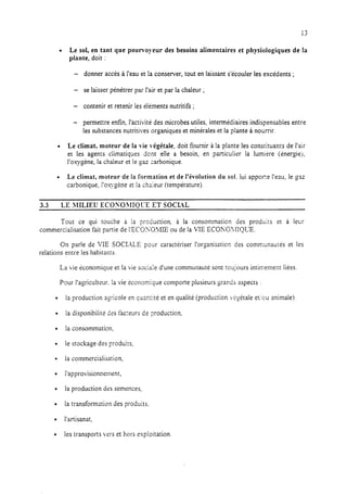13
l Le sol, en tant que pourvoyeur des besoins alimentaires et physiologiques de la
plante, doit :
- donner accès à l’eau et la conserver, tout en laissant s’écouler les excédents ;
- se laisser pénétrer par l’air et par la chaleur ;
- contenir et retenir les éléments nutritifs ;
- permettre enfin, l’activité des microbes utiles, intermédiaires indispensables entre
les substances nutritives organiques et minérales et la plante à nourrir.
l Le climat, moteur de la vie végétale, doit fournir à la plante les constituants de l’air
et les agents climatiques dont elle a besoin, en particulier la lumitre (énergiej,
l’oxygène, la chaleur et le gaz carbonique.
l Le climat, moteur de la formation et de l’évolution du sol. lui appose l’eau, le gaz
carbonique, I’ox.ygène et la cheieur (température).
3.3 LE mxu ECO~OWOL-E ET socLa
Tout ce qui touche à la pro&xtion, à la consommation des produirs et à lecr
commercialisation fait partie de I’ECOXO>LLE ou de la VIE ECOKO>I!QC’E.
On parie de VIE SOCIALE pour caractériser l’organisaticn des communautés et les
relations entre les habitants.
La vie économique et la vie sociaie d’une communauté sont toujours intimement liées.
Pour l’agriculteur. la vie économique comporte plusieurs grands aspects :
l la production agricole en quzntiré et en qualité (production v&étale et..‘cuanimale)
l la disponibiiiré des fac:eurs de yoduction,
l la consommation.
l le stockage des produits,
l la commercialisation,
l l’approvisionnement,
l la production des semences,
l la transformation des produits.
l l’artisanat,
l les transports vers et hors exploitation
 