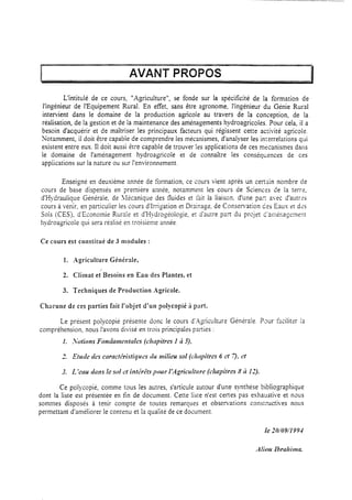 AVANT PROPOS
L’intitulé de ce cours, “Agriculture”, se fonde sur la spécificité de la formation de
l’ingénieur de YEquipement Rural. En effet, sans être agronome, l’ingénieur du Génie Rural
intervient dans le domaine de la production agicole au travers de la conception, de la
réalisation, de la gestion et de la maintenance des aménagements hydroagricoles. Pour cela, il a
besoin d’acquérir et de maîtriser les principaux facteurs qui régissent cette ac:ivité agricole.
Notamment, il doit être capabie de comprendre les mécanismes, d’analyser les ixerrelations qui
existent entre eux. 11doit aussi ècre capable de trouver les applications de ces mkmismes dans
le domaine de l’aménagement hydroagricole et de connaître les conséqwnces de ces
appiications sur la nature ou sur l’environnement.
Enseigné en deuxième année de formation, ce cours vient après un cezain nombre de
cours de base dispensés en première année, notamment les cours de Sciences de In terrz,
d’Hydraulique Générale, de 1Iécanique des fluides et ràit la liaison. d’une paz avec d’autres
cours à venir, en particulier les cours d’rrrigation et Drainage, de Consemation Ces Eaus et des
Sols (,CES), d’Économie Rurale et d’t-iydrogéologie, et d’autre part du projet d’al::kage:nent
hydroagricole qui sera réalisé en troisième année.
Ce cours est constitué de 3 modules :
1. Agriculture Générale,
2. Climat et Besoins en Eau des Plantes, et
3. Techniques de Production Agricole.
Ch:lcune de ces parties fait l’objet d’un polycopié 5 part.
Le présent polycopié présente donc le cours d’.Agiculture Géniraie. Paur faciliter 13
compréhension, nous l’avons divisé en trois principales parties :
1. :Votions Fonhrne~rtales (chpitres I 2 5),
Ce polycopié, comme tous les autres, s’articule autour d’une synthèse bibliographique
dont la liste est présentée en fin de document, Cette liste n’est certes pas exhaustive et nws
sommes disposés à tenir compte de toutes remarques et obsemations consIructi,es nous
permettant d’améliorer le contenu et la qualité de ce document.
if2 10/09/I994
 
