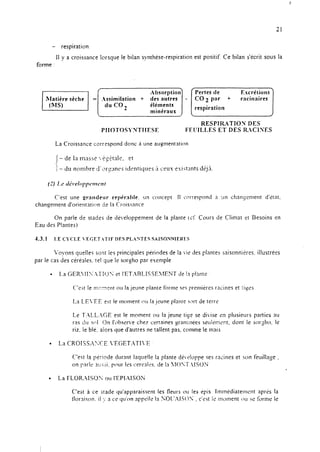 F
21
- respiration
II y a croissance lorsque le bilan synthése-respiration est positif. Ce bilan s’écrit sous la
forme :
La Croissance corrqond donc a une augmentation
C’est une grandeur rcpér:~I>le. un concem Il correspond it un changement d’itnt.
changement d’orientation de la Croiswnce
On parie de stades de de~~eloppement de la plante tir: Cours de Climat et LIesoins en
Eau des Plantes)
Voyons quelles Sont les principales périodes de la Lie des plantes xtisonnieres, illustrérs
par le cas des céréales. tel que le sor~tio par exemple
l La GERIIlS.~ITTO~ et I’ET.ARLlSST~~lENT de In plante
C:‘est le n:c::??rit NJ la jeune plante forme ses premières racines et :icés_.
La LE‘EE est le moment 01.1la jeune plante 5nrt de terre
Le J‘.ALL.-!CJE est le moment O~J la jeune tige se di*ise en plusieurs parties au
ras c!r~ WI On I’c>bscne chez certaines yam:nees seui?m<nt. dont le sorsho. le
riz. le blé. alors que d’autres ne tallent pas. comme le mais
C’est la pG:iode durant laquelle la plante deeloppe ses racines et son tèuilln~e ,
on park 3!:<5i. pour les cerenIes. de In lOYT.ISOij
,
l La FLOR-USOS ou I’EPIAISON
C’est à ce Stade qu’apparaissent les fleurs 01~ les Ppis. Irnrnédiaterwnt aprt;s la
tlornison. il 1. a ce qu’on nppcile In ~OI.~AlCOS . c’est Ic moment 1x1 21: forme le
 