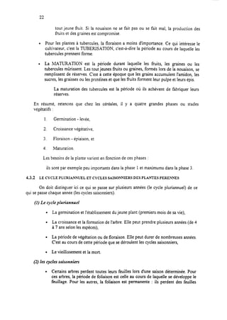 22
tout jeune fiuit. Si la nouaison ne se fait pas ou se fait mal, la production des
fruits et des graines est compromise.
l Pour les plantes à tubercules, la floraison a moins d’importance. Ce qui intéresse le
cultivateur, c’est la TUBERISATION, c’est-à-dire la période au cours de laquelle les
tubercules prennent forme.
l La MATURATION est la période durant laquelle les fruits, les graines ou les
tubercules mûrissent. Les tout jeunes fruits ou graines, formés lors de la nouaison, se
remplissent de réserves. C’est à cette époque que les grains accumulent l’amidon, les
sucres, les graisses ou les protéines et que les fruits forment leur pulpe et leurs épis.
La maturation des tubercules est la période OU ils achèvent de fabriquer leurs
réserves.
En résumé, retenons que chez les céréales, il y a quatre grandes phases ou stades
végétatifs :
1. Germination - levée,
2. Croissance végétative,
3. Floraison - épiaison, et
4. Maturation.
Les besoins de la plante varient en fonction de ces phases :
ils sont par exemple peu importants dans la phase 1 et maximums dans la phase 3.
4.3.2 LE CYCLE PLURIANNWEL ET CYCLES SAISONNIERS DES PLANTES PEREN-NES
On doit distinguer ici ce qui se passe sur plusieurs années (le cycle pluriannuel) de ce
qui se passe chaque année (les cycles saisonniers).
(1) Le cycle pluriannuel
. La germination et l’établissement du jeune plant (premiers mois de sa vie),
l La croissance et la formation de l’arbre. Elle peut prendre plusieurs années (de 4
à 7 ans selon les espèces),
l La période de végétation ou de floraison. Elle peut durer de nombreuses années.
C’est au cours de cette période que se déroulent les cycles saisonniers,
. Le vieillissement et la mort.
(2) les cycles saisonniers
l Certains arbres perdent toutes leurs feuilles lors d’une saison déterminée. Pour
ces arbres, la période de foliaison est celle au cours de laquelle se développe le
feuillage. Pour les autres, la foliaison est permanente : ils perdent des feuilles
 