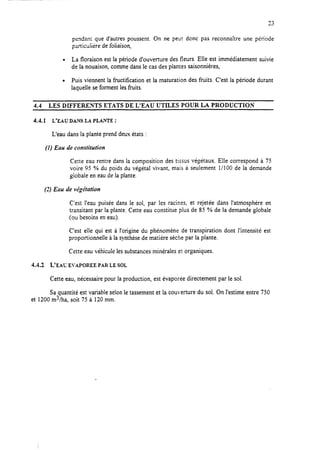 pendant que d’autres poussent, On ne peu: donc pas reconnaître une période
particuIière de foliakon,
l La floraison est la période d’ouverture des fleurs. Elle est immédiatement suivie
de la nouaison, comme dans le cas des plantes saisonnières,
l Puis viennent la fructification et la maturation des fruits. C’est la période durant
laquelle se forment les fruits.
4.4 LES DIFFERENTS ETATS DE L’EAU UTILES POUR LA PRODUCTION
4.4.1 L'EAUDAIISLAPLANTE:
L’eau dans la plante prend deux états :
(1) Eau de constitution
Cette eau rentre dans la composition des tissus végétaux. Elle correspond à 75
voire 95 % du poids du végétal vivant, mais à seulement l/lOO de la demande
globale en eau de la plante.
(2) Eau de vigdation
C’est l’eau puisée dans le sol, par les racines, et rejetée dans l’atmosphère en
transitant par la plante. Cette eau constitue plus de 85 % de la demande globale
(ou besoins en eau).
C’est elle qui est à l’origine du phénomène de transpiration dont l’intensité est
proportionnelle àla synthèse de matière sèche par la plante.
Cette eau véhicule les substances minérales et organiques.
4.4.2 L’EAU EVAPOREE PAR LE SOL
Cette eau, nécessaire pour la production, est évaporée directement par le sol.
Sa quantité est variable selon le tassement et la couverture du sol. On l’estime entre 750
et 1200 m3/ha, soit 75 à 120 mm.
 