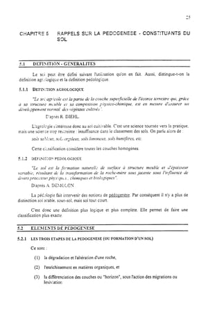 CHAPIT?E 5 RAPPELS SUR LA PEDCGENESE - CONSTITUANTS DU
S3L
41. . DEFI>ITlON - GENEMLITES
Le soi peut être defini suivant l’utiiisation qu’on en fait, Aussi. distingue-t-on la
définition agr:iogiquv et ia difmition pedologique.
5.1.1 DEFINITIOPI:AGHOLOGIQIJE
“Le SO;agr!cole es: la parrie de In couche szrper;ficieile de i’kcorce terrestre qui, grâce
Ci sa SWliCtWC )?l<irbit? Ci SU COt?lpOSitlOil ~!:ÿ.sico-chiiilique, est en mesure dl~ssurer ~II
a2vek~penimt ~:omal des ~+gétaux cultivt;s “.
D’apris R. DIEIS.
L’agrclcgie s‘intéresse donc au soi cuitivable. C’est une science tournée vers la pratique.
mais une scier.ze trop rebtreinte : insufisance dans le classement des sols. On parle aiors de :
s01.ssu.~l~~iri-,~OI.~i:rgilem, sols lintowlin, sols hirrn~~2res.etc.
Cette cikkation considére toutes les couches homogènes.
S.l.2 UEFiSII:O~PE30LOGIQliE
“Lc sol est Ia .fo:7natioï7 7latwellr de sqface ù structure meuble et d’t;paissem-
vuriabit~, rémitant du la transformation a’c la roche-ntdre SO~LS jacefue SOI~SI’it!fiueme de
diVlLi pr0C~‘SSlr~~ pi?J’.S~QlicJ, chimiqrres ef biologiques”.
D,après ~4.DE?.IOLCX
La pédIlo$e fait intervenir des notions de pédo-enèse. Par conséquent il n’y a plus de
distinction soi xable. sous-sol, mais sol tour court.
C’est donc une défmition pius logique et plus complète. Elle permet de faire une
classification plus exacte
5.2 ELEMENTS DE PEDOGENESE
5.2.1 LESTROISETAPESDELAPEDOGENESE(OUFORMATIOND'UNSOL)
Ce sont :
(1) la dégradation et l’altération d’une roche,
(2) l’enrichissement en matières organiques, et
(3) la différenciation des couches ou “horizon”, sous l’action des migrations ou
lesiviation
 