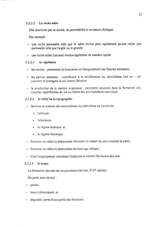 27
X2.2.2 La roche mère
Elle intervient par sa dureté, sa perméabilité et sa nature chimique.
Par exemple :
- une roche perméable teile que le sable évolue plus rapidement qu’une roche peu
perméable telle que l’argile ou le granite;
- une roche acide (calcaire) évolue également de manière rapide.
5.2.2.3 la végétation
- les racines : permettent la fissuration et l’élargissement des fissures existantes
- les parties aériennes : contribuent à la modification du microclimat (sol nu - sol
couvert) et protègent le sol contre l’érosion.
- la production de la matière organique : paramètre essentiel dans la formation des
couches superficielles du sol ou même des sois humifères tout court.
5.2.2.1 le relief ou la topographie
- favorise la création des microclimats ou pédoclimat au travers de :
l l’altitude,
l l’altération.
l le régime hydrique, et
l le régime thermique.
- Favorise ou réduit le phénomène d’érosion (le depart du sol) à travers la pente;
- Favorise ou réduit le phénomène de lessivage oblique;
- Crée l’engorgement entraînant l’asphyxie et ralentit l’évolution des sols.
5.2.2.5 le temps
La formation des sols est un processus très lent, f( 1Ox siècles).
On parle ainsi de sols :
- jeunes,
- murs (climatiques), et
- dégradés (perte d’une partie des horizons)
 