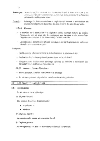 l’abattage Ces forè!c équatoriales er tropicales qui entraîne la modification des
microciiaat et par suite la pauvreté des sols et I’arrèt des activités agricoles.
- II intervient par la destruction de la végétation (forêt, pâturage, culture) qui entraîne
l’érosion des sois et. avec e!;e. le comblement des barrages et des cours d’eau,
l’augmentation des crues 1; des inondzrions(cf. Cours de CES);
- La modification de l’ambiance physico-chimique du sol par la pratique des techniques
culturales pius ou moins adzptéts.
l les labour: ma! zdaprbs enira.,%ent la déstabilisation de la structure du soi.
l l’utilisation abrs3.e des engrais qui peuvent jouer sur le pH du sol.
l l’irrigation SXF assainissement (drainage agricole) qui entraîne la salinisation des
terres (ci C3::rJ de Draizuge Agricoiej. e:c.
5.22. 7 les nulrrns ,51ct~3ursbiologiques
- faune : trans?or,. aeration. transformation et brassage
- les micro-orcsnismes : dégradation. transformation et réorganisation.
a.3 LES COYST!TI‘.-INTS DU SOL
53.1 GENERALITES
Le sol est un s!‘steme triphasique
1) La phase soii& :
Elle contien: deux rypes de constituants :
l organiques. et
. minéraux
2) La phase liquide :
ou encore appelée eau du sol ou solution du sol.
3) La phase gazeuse
ou atmosphére du sol. Elle a la même composition que l’air ambiant.
 