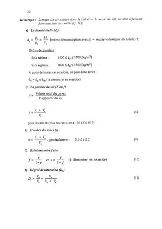 4) La demité réeir’c (dr)
d,= P,= !!+ (même démonstration avec p, = masse volumique du soZide)(7)
PY 5
Ordres de grandeur :
Sois sableux : 1400 I da I 1700 [kg/m3]
S~ISargileux : 1000 5 da I 1500 [ks/m3]
A partir detoutes ces relaiions, on peut donc écrire :
8, = C, x em( à ciémontre: en exercice)
5) La porosité du sol (E ou J]
f=
J?dume total des pcjrcs
.l
V appareni du sol
pour ies sols les plus courants, on a : 30 I f 5 60 ‘32
6) L Indice des vides (e)
r; + y+,
e=
K
, généralement : 0,3Se13
Ï) Rciotims entre f et e
f="- f
l+e ef e=I-f
(à démontrer en exercice)
8) Dégréé de saturation (Ds)
(9
(10)
(11)
 
