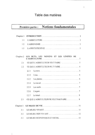 Table des matières
Première partie : Notions fondamentales I
Chapitre 1 : INTRODUCTION ............................................................................. 3
1.1 L’AGRICLZTURE.. .......................................................................... 3
1.3 L’-AGRONOMIE ............................................................................... 3
1.3 LX PHYTOTECHXIE ...................................................................... 3
Chapitre 3
? 1-.
37-.-
Chapitre 3
3.1
3.2
3.3
LES BLTS, LES JIOYESS ET LES LX3IITES DE
L’AGRICULTURE ._..____........ ._,._,_.,...,....,,_._. .._..._. _. __._..5
CE QLE L’AGRICLZTEUR VELT FAIRE : ,........____.__..,__.,.,...,__,_..5
CE QUE L’XGNCLX,TELR PEI-.-T FAIRE __..,,.._...__....___...<_.._,....,..,6
$2. 1
337a.-_-
373e.-.
“3w_-.
37ja.-.
?-'6I.__
7+M_m.7
La terre ................................................................................ 6
L’eau ................................................................................... 6
Les plantes ........................................................................... 6
Le travail ............................................................................. 7
Les outils. ........................................................................... 7
L’argent .............................................................................. 7
Le bétail. .............................................................................. S
CE QLTE L’.1GRICULTEUR NE PEUT PAS F-AIRE.. ...................... 3
LE JIILIEU DE VIE ......................................................................... 11
LE MILIEU VIVKNT ....................................................................... 11
LE MILIEU NON VIVXNT ............................................................. 12
LE MILIEU ECONO~lIQLX ET SOCIAL.. ..................................... 13
 