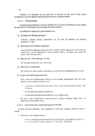 34
L’étude et le ciassement de ces particules en fonction de leur taii;e et leur nature
correspond à ce qu’on appelle analyse granulométrique, ou granulométrie.
6.1.1.1 Granulumétrie
L’analyse granulométrique consiste à déterminer ou à classer les éléments du sol d’après
leur grosseur et à déterminer le pourcentage de chaque fraction.
Les différentes étapes de la granulométrie sont :
I) Le triage des éléments grossiers
Graviers, caiiloux, pierres, concrétions, etc. Ce sont des éléments de diamètre
supérieur à 2 mm.
2) Destruction de la matière organique
Les particuies organiques jouent le rôie ce ciment. Cette destruction se fait soit par
calcinxion, soit par traitement à l’eau os;:Sénée (HECTO. On Pe*ut aussi utiliser de
l’acide <hiorh;;Crique (EClj.
Le tamisage se fait soit à sec, soit à l’eau.
4) Dispersion riesparticules
On utilise pou: cela un agent dispersant, gzxalement du pyrophospha:e de scdium
5) La grmuiométrie propremenr iliti?
C’est i’itape de la sédimentation dans un n:iiieu liquide, $néralement i’eau. P!urieurs
méthotes scm utilisks. On peut citer :
- j< [;Ag-ija-r : les particules sont inises Ans u :e succession de ta,zis de diar: :tres
ciif%rents.
- la méthode de la pipette de Robinson.
- la méthode de I’hydromètre de Boyouccs (ou densirnétre).
On arri;‘e ainsi à déterminer le pourcentage dr chaque éiément (,argi!e, limu-- et
sables) dans l’échantillon de sel.
6.1.1.2 h-pression rie la composition grnnulonldrique
Ii existe plusieurs méthodes. Nous détaillons ici celle qui consiste à utiliser le trian:-:e
Mural.
l PrésenMion du triangle texturai :
C’est 'in triangle équilatéral dont chacx côté porte une graduatisn de 0 à If‘,’
;.32r ckune d:s 3 ;lasXj .k$!e (.A’).Limons (L). %bies (S).
 