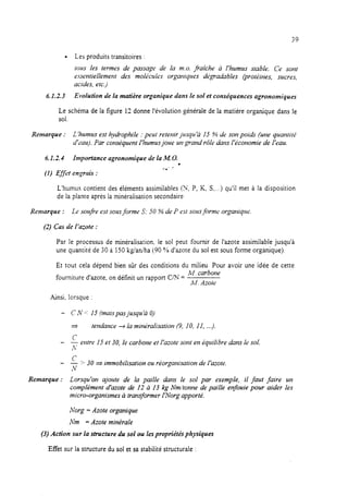 l Les produits transitoires :
tow les termes de passage de la m.o. fraiche à I’humus stable. Ce sont
essrntieileme~~t des moi&ules organiques dt;gradabies (protiines, sucres,
acides, etc.)
6.1.2.3 Evolution de la matière organique dans le sol et conséquences agronomiques
Le schéma de la figure 12 donne l’évolution générale de la matière organique dans le
sol.
Remarque : L ‘humus est hydrophile : peut reteFlir jusqu’à 15 % de SOFIpoi& (uFle quantité
d’tiauj. Par coFlséquent l’humus joue ~FIgraFld rôie dans I’ticonomie de l’eau.
6.1.2.4 Importance agronomique de la M. 0.
.
a.. .*
(1) Gyet englrais :
L’humus contient des éléments assimilables (ir, P, K, S,...) qu’il met A la disposition
de la plante après la minéralisation secondaire.
Remarque : Lr soufie est sousforme S: 30 % de P c.stsalis forme
(2) Cas de l’a,-oie :
organique.
Par le processus de minéraiisation. le sol peut fournir de l’azote assimilable jusqu’à
une quantité de 30 à 150 kg/anlha (90 ?/od’azote du sol est sous forme organique)
Et tout cela dépend bien sûr des conditions du milieu. Pour avoir une idée de cette
fourniture d’azote, on définit un rapport UN =
M. carbone
lu. Azote
Ainsi, lorsque :
- C N cc15 (mais pas jusqu ‘à 0)
2 telldance + la min&alisatioFi (9, 10, 11, ...).
c
- - eFltre 1.5et 30, le carbone et l’azote So?iten Quilibre a?ms le sol.
,+
- c- bS30 a immobi/isatioFt ou réorganisation de l’azote.
N
Remarque : Lorsqu’on ajoute de la paille duFIs le SO/ par exemple, il faut faire ~FI
complément d’azote de 12 à 13 kg Nm/tonne de paiIie enfouie pour aider les
micro-0rgaFlismes à transformer I’Norg apporté.
Xorg = Azote organique
Nm = Azote minérale
(3) Action sur la structure du sol ou lespropriétés physiques
Effet sur la structure du sol et sa stabilité structurale :
 