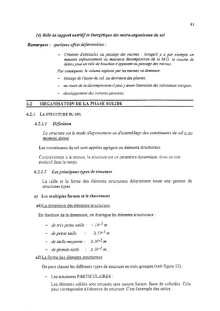 41
(4) Rôle de support nutritif et énergétique ries micro-organismes du sol
Remarques : quelques effets def5vorabIes :
6.2
- Création d’obstacles au passage des racines : lorsqu’il y a par exemple un
mauvais enfouissement ou mauvaise décomposition de la MO. la couche de
débris joue un rôle de bouchon s’opposant aupassage des racines,
Par conséquent,le volume exploité par lesracines va diminuer.
- blocage de I’azote du sol, au détriment desplantes,
- au cours de la décomposition il peut y avoir libération des substancestoxiques,
- développement des certains parasites.
ORGANISATION DE LA PHASE SOLIDE
6.2.1 LA STRCTCTT-WE DU SOL
6.21. I D$nition
La structure est Ie mode d’agencement ou dirssemblage des constitttunrs du sol ce
moment donne.
Les constituants du sol sont appelés agrégats ou éiéments structuraux.
Contrairement i la texture, la structure est un paramètre dynamique, donc tin ht
évolutif dans le temps.
6.7 1.7 Les principaux types de structure
La taille et la forme des éléments structuraux déterminent toute une gamme de
structures types.
a) Les multiples formes et le classement
al)La dimension des éléments structuraux
En fonction de la dimension, on distingue les éléments structuraux :
- de tres petite taille : s: 10m3m
- de petite taille : 2 IO-3 m
- de taille moyenne : 2 10-l m
- de grande taille : 2 10-l m.
a2)La forme des éléments structuraux
On peut classer les différents types de structure en trois groupes (voir figure 1;) :
- Les structures PARTICULAIRES :
Les éléments solides sont entassés sans sucune liaison, faute de colloïdes. Cela
peut correspondre à l’absence de structure. C’est l’exemple des sables.
 
