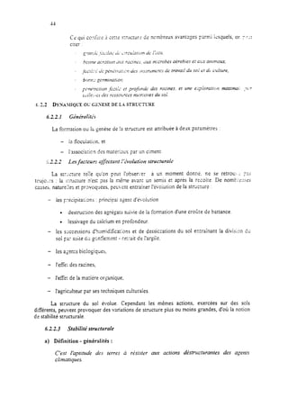 6.22. I Ct5drdtis
La formation OL!Ir; gencisede !a struct;lre est attribuée à deux paramètres :
La sz-lcture teile qu’on peut I’obser,re: a un moment donné. ne se retrou’> .: ~2s
tcujoL:cs : fa irructure n’est pas la même avant un semis e,+ après la recoiie. De nomt;=L!::es
caz.es, nature:!es et pravoqkes, peuvent entrainer l’évoiution de la strùc:ure :
- fes yécipitations : principai rgent d’é>,olution
. destrhon des agrégats suivie de la formation d’une croîze dz battance.
l lessivage du calcium en profondeur.
- les successions d’humidifica:ions et de dessiccations du sol entrakant la division du
soi Fa: wite C;L~gont!en;3-it - r3rait de i’argiic.
- les agen:s bioiogiques,
- l’efk; des racines,
- l’efk de la matière organique,
- l’agrkheur par sestechniques culturaies.
La structure du sol évolue. Cependant les mêmes actions, exercées sur des sols
différents, peuvent provoquer des variations de structure plus ou moins grandes, d’où la notion
de stabilité structurale.
6.2.2.3 Stabilité structurale
a) Définition - généralités :
C’est Ibpittrde des terres à résister aux actions dtstrrrctwantes des agents
climatiques.
 