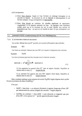 51
(1) Dans l’état dispersé, l’argile et l’eau forment un mélange homogène et ne
peuvent se séparer : la structure du sol se dégrade et physiquement le sol
devient compact. Ce qui correspond à un état nuisible
(3) Dans l’état floculé au contraire, les micelles argileuses se regroupent.
s’agglutinent, et se séparent aisément de l’eau : les agrégats sont maintenus
soudés entre eux et la structure du sol va ainsi résister aux actions de
dégradation par l’eau : on aura un sol meuble et aéré. Ce qui correspond à un
bon état.
7.3 I>IPORTANCES AGRONORlIOUES DE CES PROPRIETES
7.3.1 L’ACTION DES ACIDES ET DES BASES
Les acides libérant des ions H+ positifs, provoquent la floculation des colloïdes
Exemule : HCI.
Les bases au contraire, libérant des ions OH- provoquent la dispersion des colloïdes
Exemole : NaOH.
Les deux processus peuvent être résumés sous la réaction suivante :
(1)
ARGILE + H+- *- ARGILE-H
(2) (15)
Si l’on augmente la quantité d’ion H’ (par un apport d’acide), l’équilibre se
déplace dans le sens (1) : I’aGle flocule.
Si au contraire l’on apporte des ions OH- (apport d’une base), l’équilibre se
déplace dans le sens (2) : l’areile disperse.
Mais comment expliquer qu’en présence de soude (NaOH) l’argile disperse alors qu’elle
flocule en présence de chaux (Ca(OH)z) ?
C’est que :
- NaOH = base forte + se dissocie fortement et apporte beaucoup d’ions OH-
qui maintiennent les cations éloignés des micelles : l’argile disperse.
- Ca(OH)2 au contraire = base faible + peu dissociée et n’apporte que peu
d’ion OH-, et les cations Ca’ + quIelIe apporte floculent Iargïle.
 