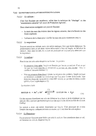 7.3.2 LEPOUVOTRFLOCUL~WDESDIFFERE~TSCATIONS
7.3.2.1 Le calcium :
C’est l’ion floculant par excehence, utilisé dans la technique du “chaulage” ou des
“amendements calcaires“ (cf. cours de Production Agricole).
Deux observations soulignent son pouvoir floculant :
- la clarté des eaux des rivières dans les régions calcaires. due à la floculation des
boues argileuses.
- l’utilisation de la chaux pour c!arifïer les eaux des puits récemment creuri-s.
Z3.2.3 Le magnésium
Souvent associe au calcium, atira une action analogue, bien que moins énergique. Sa
prédominance dans un sol serait meme dé:àvorabr,‘+ h !‘itat de !‘argile. en l’absence de
calcium ; mais dans 12ssols, le :zici*um est ?m:iquemsnt toujours plus abonkt que
le magnesium
Pose le cas des sols salés récupérés sur la mer : /c.spol;!ws
- En présence d’eau salée. Par$e 29 ilOCUiPe par I’essk Le socium. C’est ce qui
:-3it que ies ‘boues d’un fleLi*.‘f? ?r&ZipitSli 2’: cûz:act 2e “eu de mer : i’ead 3?
ciarifïe et I’estuaire s’envase f 1).
- I!rais en prisence d’eau douce (pluies ou irr isation des poldersj, l’argi!e so<ique
c’stfortement dijsociée. Le sodiu,n ai;:t sur 1’s:~ pour ii:rmer de la si‘ude. ‘Jase
forte très dissociée. La quanti:6 5’ions OH- seLçV’ ‘al.e, ce qui rend ie miiieu aitalin
(pH S i 9) et i’3rgile disperse (3).
La r&XiiOrl s’krit :
(1)
ARGILE-H + Na++OH- d- 2d?GTLZ-fIa + Hz0
(2) (‘16)
Ln des moyens d’amé!iorer ces scis est d’elimirer le sc?ium r3tde le remplacer par du
calc:üm. On y patient par le drainage et par des appo.zs de piatre (sulfate de calcium
CaSO.&
Le sodium a donc une action dispersante sur l’argile. C’est pourquoi on kisitera
l’emploi des engrais sadiques (nitrates ce soudes, sy!G;-.ite) dans les sois argileux.
7.3.2.4 Le Potnssîrcm :
11a un pouvoir Eocuiant aussi faible c;ue celui C!Csodirm. Son abondance dans un sol,
en l’absence de cr!ci*lm. disperse l’arcile.
 
